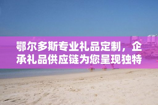 鄂尔多斯专业礼品定制，企承礼品供应链为您呈现独特之选